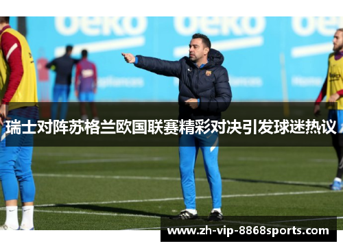 瑞士对阵苏格兰欧国联赛精彩对决引发球迷热议 瑞士对阵苏格兰欧国联赛精彩对决引发球迷热议